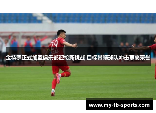 金特罗正式加盟俱乐部迎接新挑战 目标带领球队冲击更高荣誉