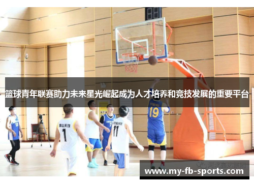 篮球青年联赛助力未来星光崛起成为人才培养和竞技发展的重要平台